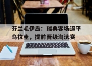 爱游戏下载-芬兰毛伊岛：瑞典客场逼平乌拉圭，提前晋级淘汰赛的简单介绍
